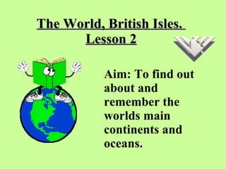 The World, British Isles.  Lesson 2 Aim: To find out about and remember the worlds main continents and oceans.   