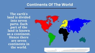 The earth's
land is divided
into seven
parts. Each
part of the
land is known
as a continent.
Hence there
are seven
continents in
the world.
Continents Of The World
 