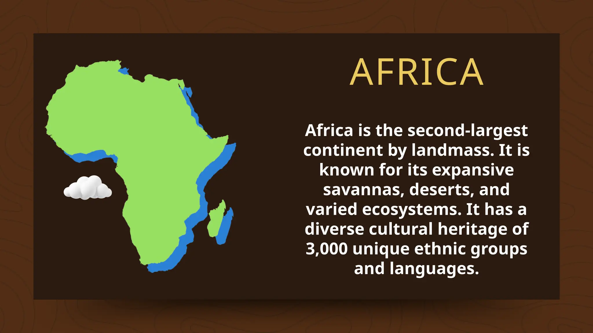 AFRICA
Africa is the second-largest
continent by landmass. It is
known for its expansive
savannas, deserts, and
varied ecosystems. It has a
diverse cultural heritage of
3,000 unique ethnic groups
and languages.
 