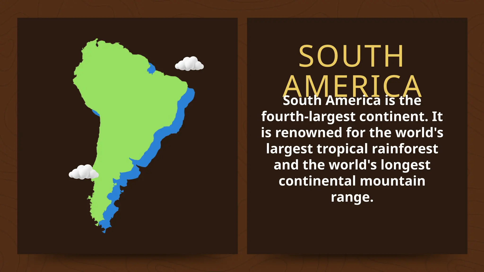 SOUTH
AMERICA
South America is the
fourth-largest continent. It
is renowned for the world's
largest tropical rainforest
and the world's longest
continental mountain
range.
 