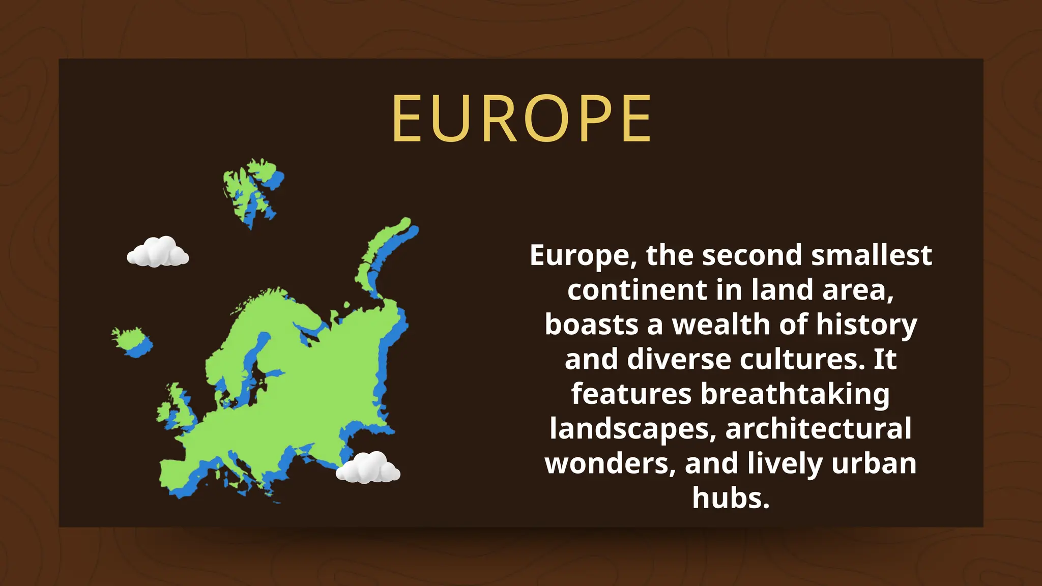 EUROPE
Europe, the second smallest
continent in land area,
boasts a wealth of history
and diverse cultures. It
features breathtaking
landscapes, architectural
wonders, and lively urban
hubs.
 