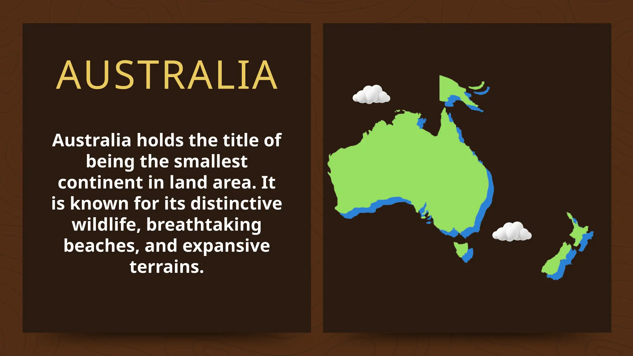AUSTRALIA
Australia holds the title of
being the smallest
continent in land area. It
is known for its distinctive
wildlife, breathtaking
beaches, and expansive
terrains.
 