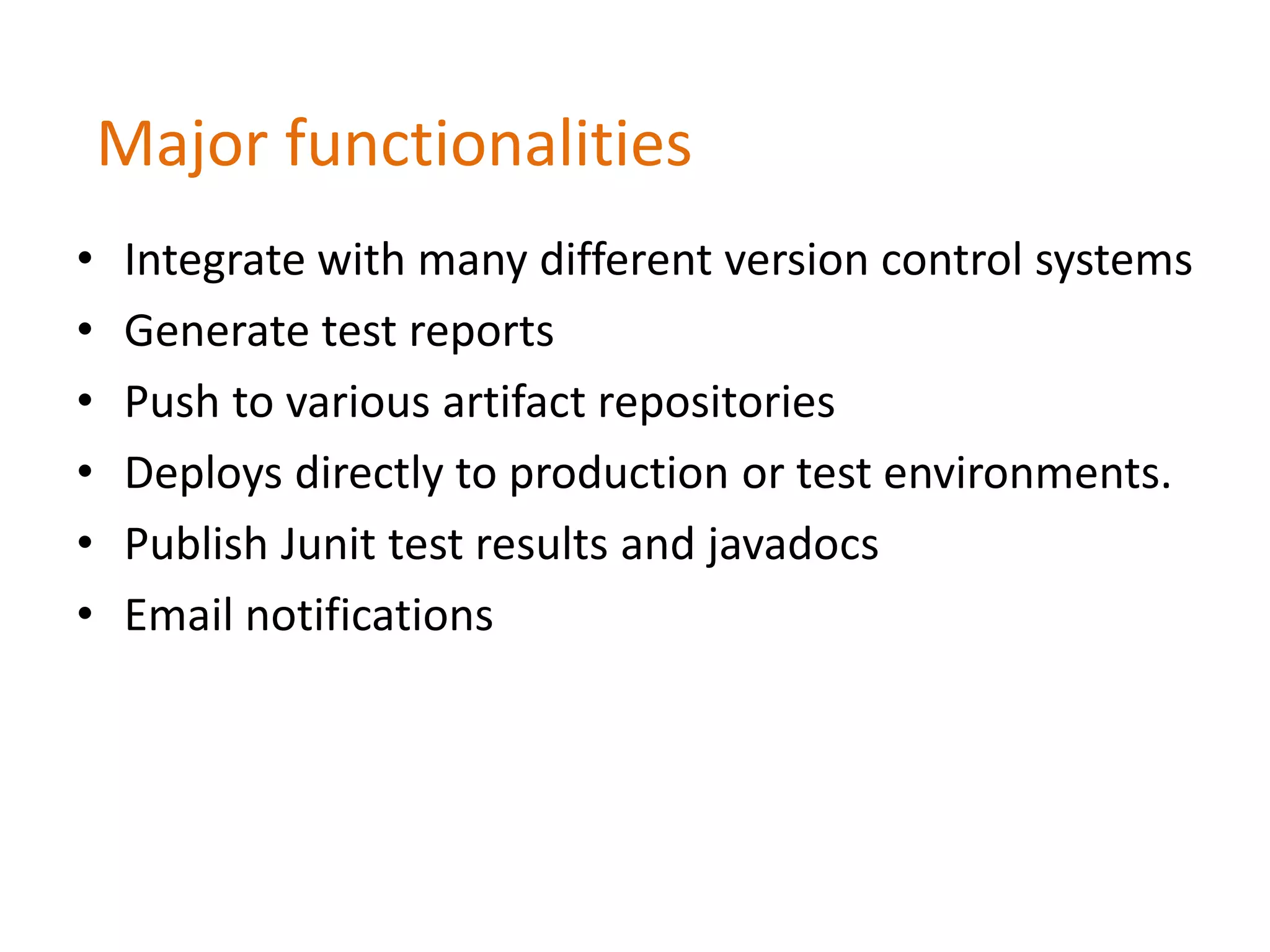 Major functionalities
• Integrate with many different version control systems
• Generate test reports
• Push to various artifact repositories
• Deploys directly to production or test environments.
• Publish Junit test results and javadocs
• Email notifications
 