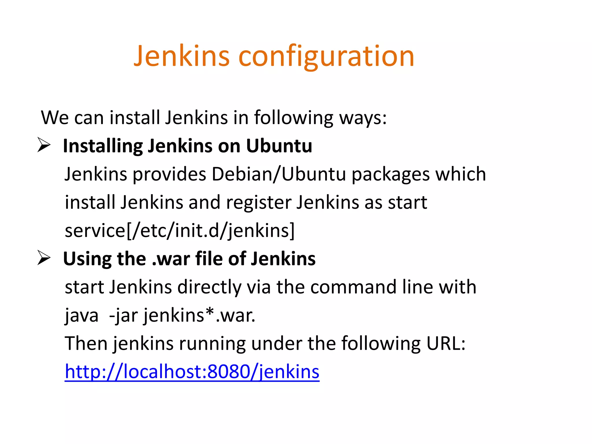 Jenkins configuration
We can install Jenkins in following ways:
 Installing Jenkins on Ubuntu
Jenkins provides Debian/Ubuntu packages which
install Jenkins and register Jenkins as start
service[/etc/init.d/jenkins]
 Using the .war file of Jenkins
start Jenkins directly via the command line with
java -jar jenkins*.war.
Then jenkins running under the following URL:
http://localhost:8080/jenkins
 