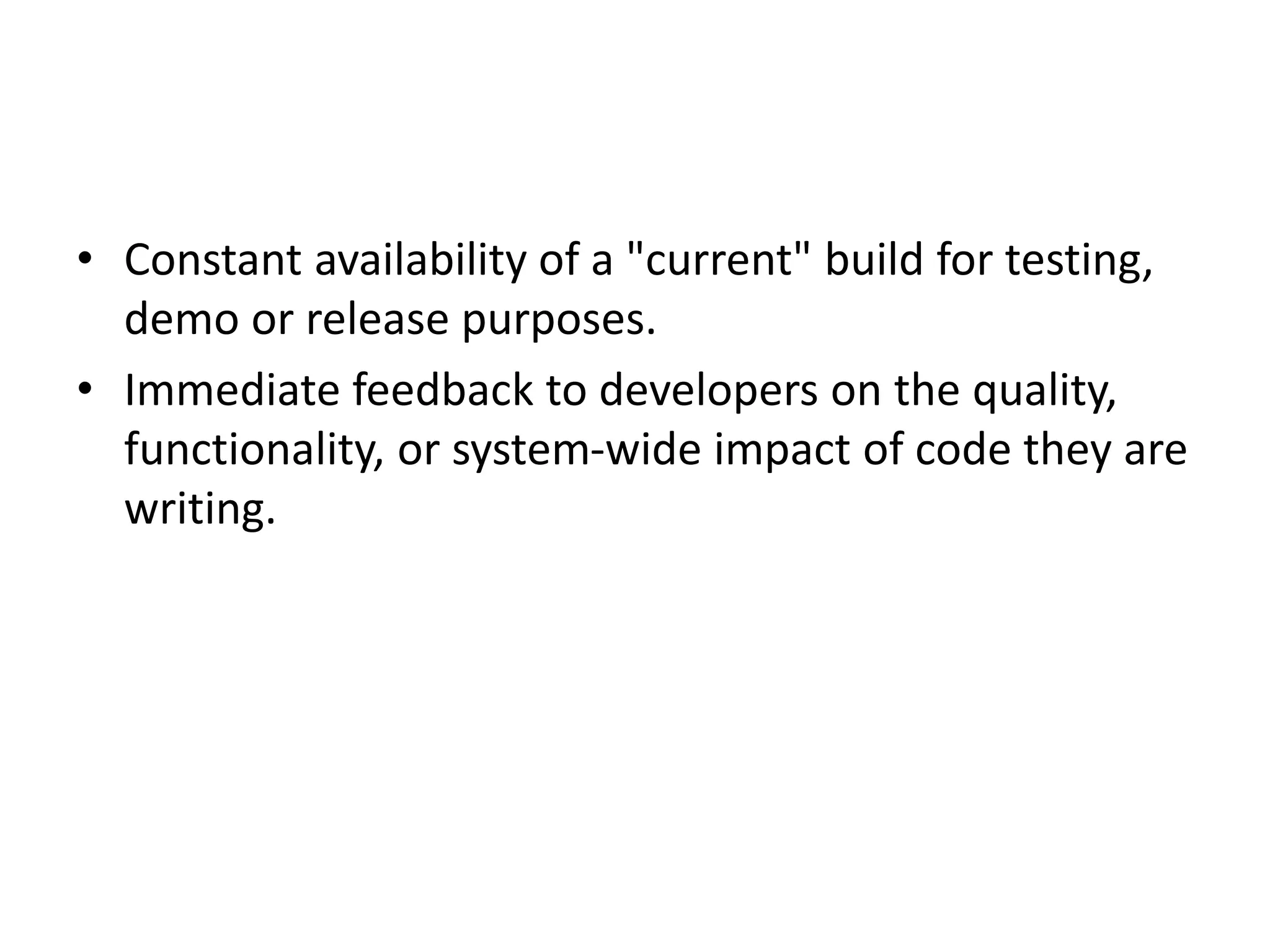 • Constant availability of a "current" build for testing,
demo or release purposes.
• Immediate feedback to developers on the quality,
functionality, or system-wide impact of code they are
writing.
 