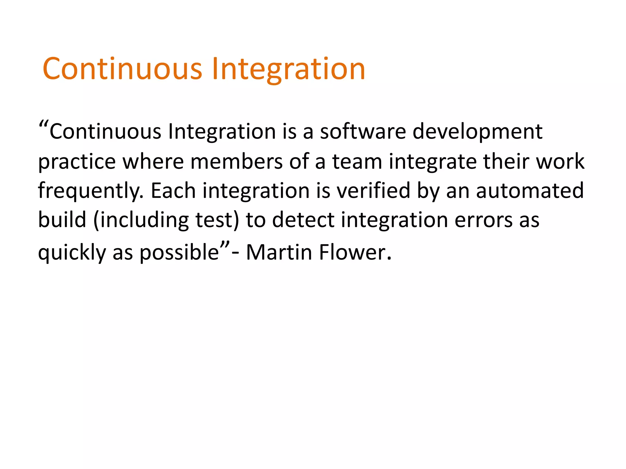 Continuous Integration
“Continuous Integration is a software development
practice where members of a team integrate their work
frequently. Each integration is verified by an automated
build (including test) to detect integration errors as
quickly as possible”- Martin Flower.
 