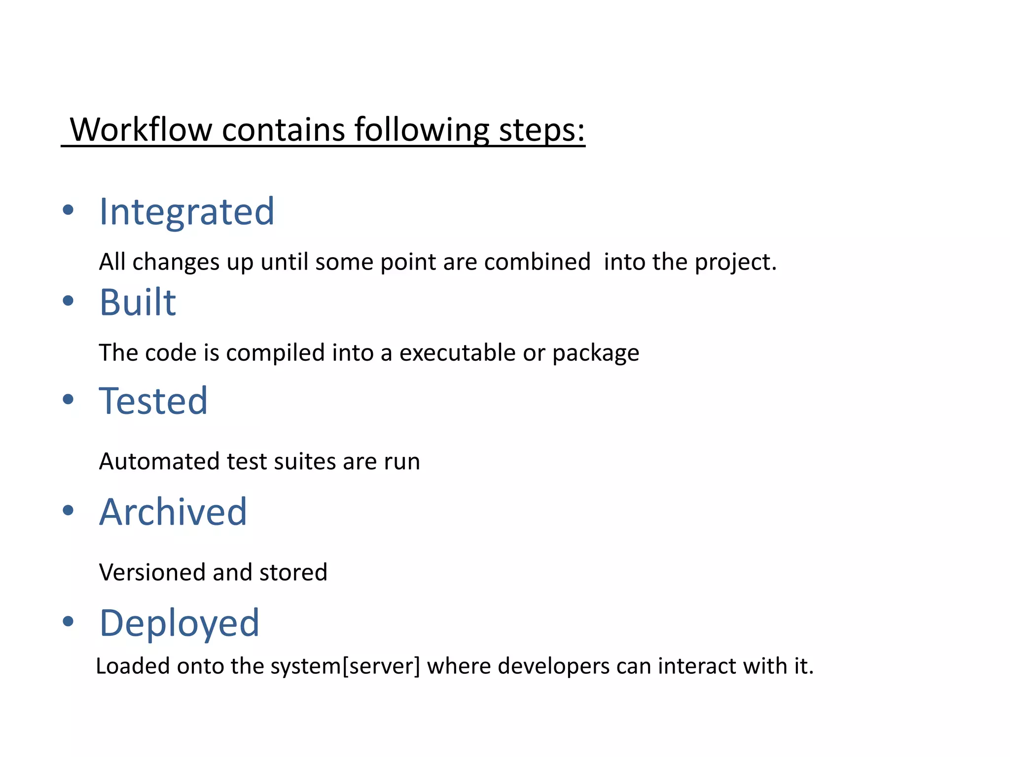 Workflow contains following steps:
• Integrated
All changes up until some point are combined into the project.
• Built
The code is compiled into a executable or package
• Tested
Automated test suites are run
• Archived
Versioned and stored
• Deployed
Loaded onto the system[server] where developers can interact with it.
 