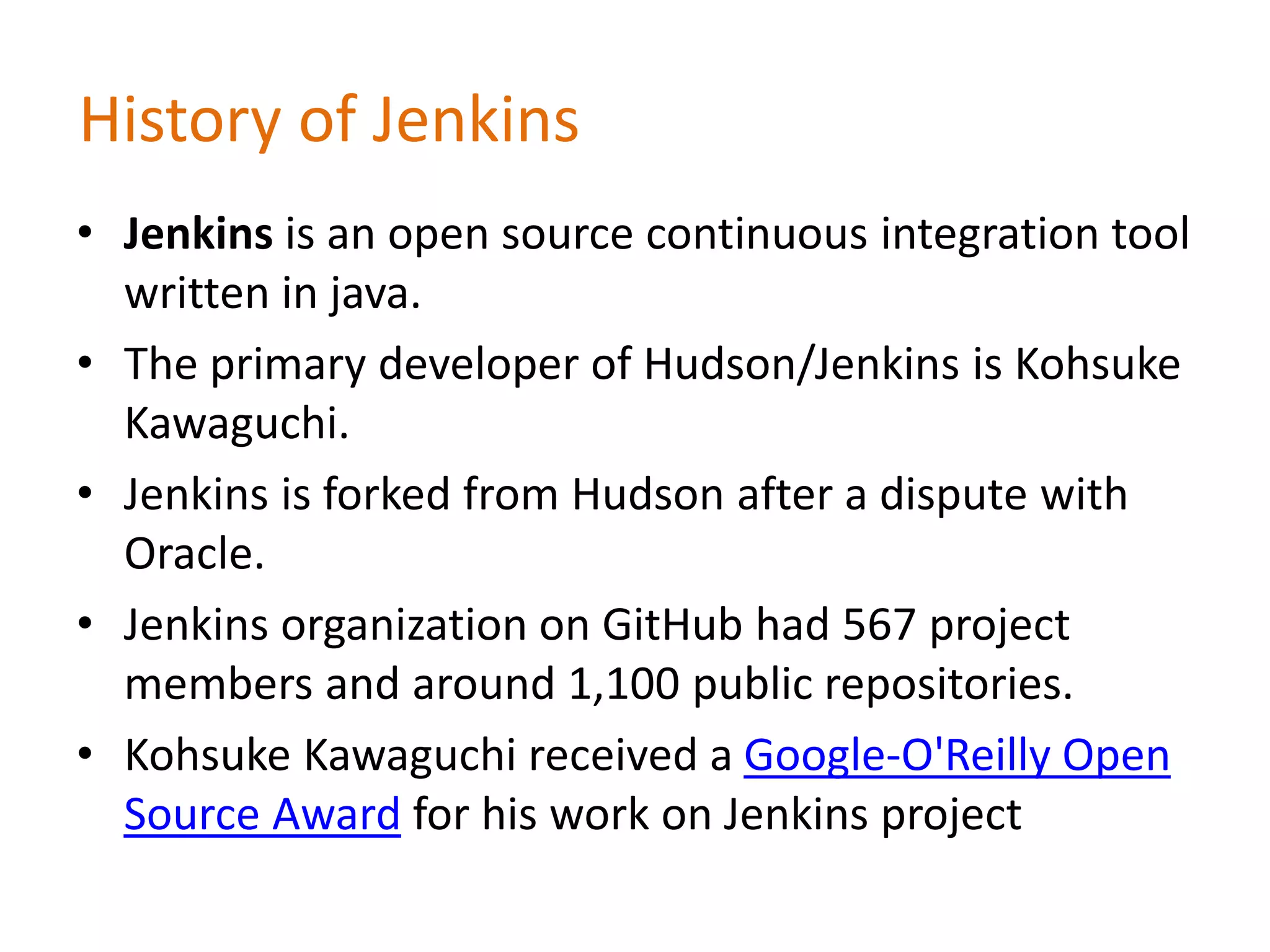 History of Jenkins
• Jenkins is an open source continuous integration tool
written in java.
• The primary developer of Hudson/Jenkins is Kohsuke
Kawaguchi.
• Jenkins is forked from Hudson after a dispute with
Oracle.
• Jenkins organization on GitHub had 567 project
members and around 1,100 public repositories.
• Kohsuke Kawaguchi received a Google-O'Reilly Open
Source Award for his work on Jenkins project
 