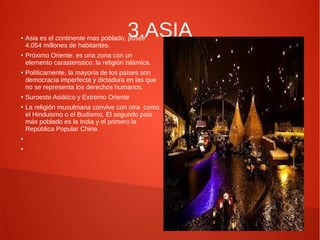 ●

●

●

●

●

●

●

3.ASIA

Asia es el continente mas poblado, posee
4.054 millones de habitantes.

Próximo Oriente: es una zona con un
elemento carasteristico: la religión Islámica.
Políticamente, la mayoría de los países son
democracia imperfecta y dictadura en las que
no se representa los derechos humanos.
Suroeste Asiático y Extremo Oriente
La religión musulmana convive con otra como
el Hinduismo o el Budismo. El segundo país
más poblado es la India y el primero la
República Popular China

 