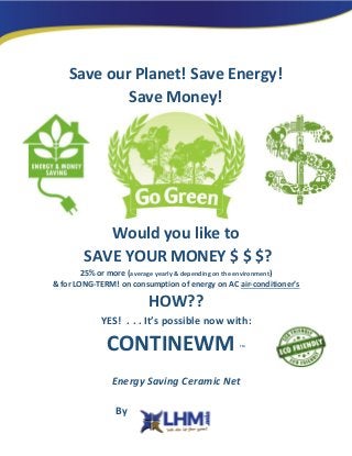 Save our Planet! Save Energy!
Save Money!
Would you like to
SAVE YOUR MONEY $ $ $?
25% or more (average yearly & depending on the environment)
& for LONG-TERM! on consumption of energy on AC air-conditioner’s
HOW??
YES! . . . It’s possible now with:
CONTINEWM TM
Energy Saving Ceramic Net
By
 
