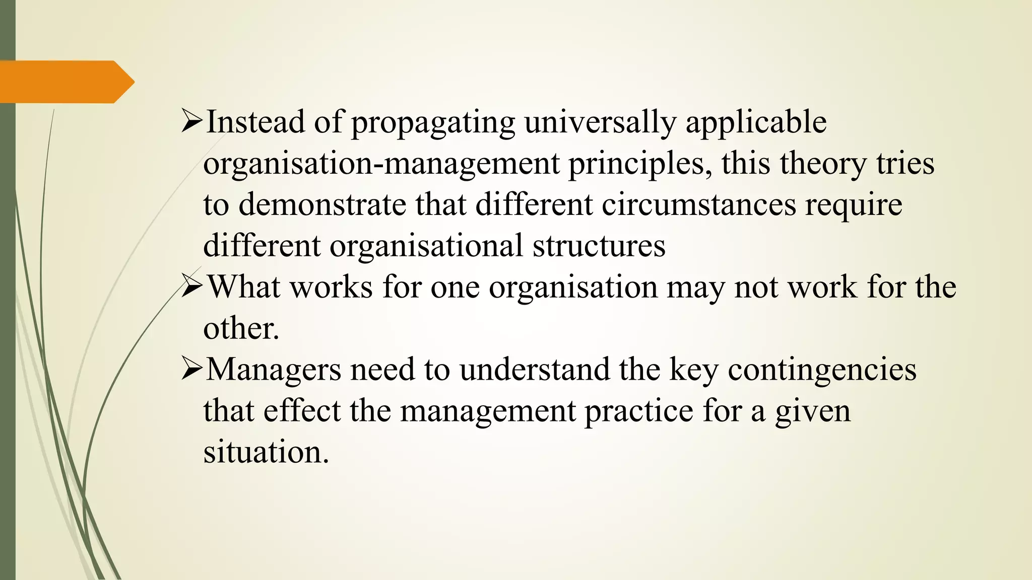Instead of propagating universally applicable
organisation-management principles, this theory tries
to demonstrate that different circumstances require
different organisational structures
What works for one organisation may not work for the
other.
Managers need to understand the key contingencies
that effect the management practice for a given
situation.
 