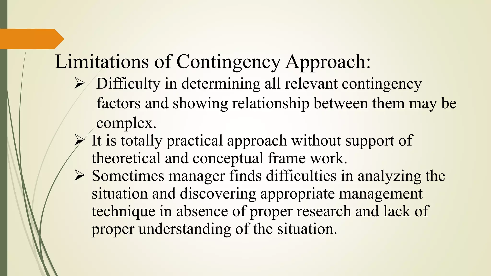 Limitations of Contingency Approach:
 Difficulty in determining all relevant contingency
factors and showing relationship between them may be
complex.
 It is totally practical approach without support of
theoretical and conceptual frame work.
 Sometimes manager finds difficulties in analyzing the
situation and discovering appropriate management
technique in absence of proper research and lack of
proper understanding of the situation.
 