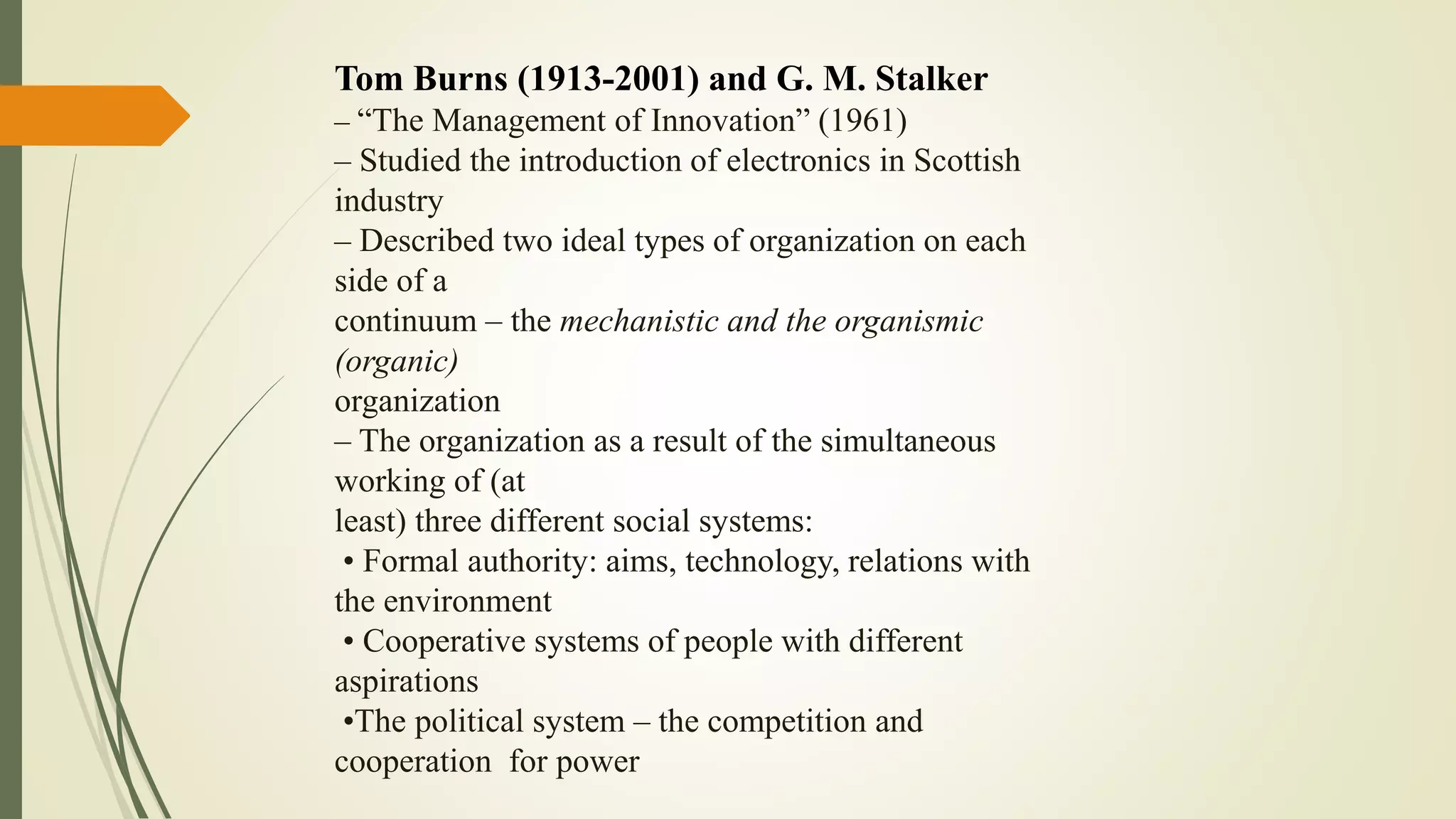 Tom Burns (1913-2001) and G. M. Stalker
– “The Management of Innovation” (1961)
– Studied the introduction of electronics in Scottish
industry
– Described two ideal types of organization on each
side of a
continuum – the mechanistic and the organismic
(organic)
organization
– The organization as a result of the simultaneous
working of (at
least) three different social systems:
• Formal authority: aims, technology, relations with
the environment
• Cooperative systems of people with different
aspirations
•The political system – the competition and
cooperation for power
 