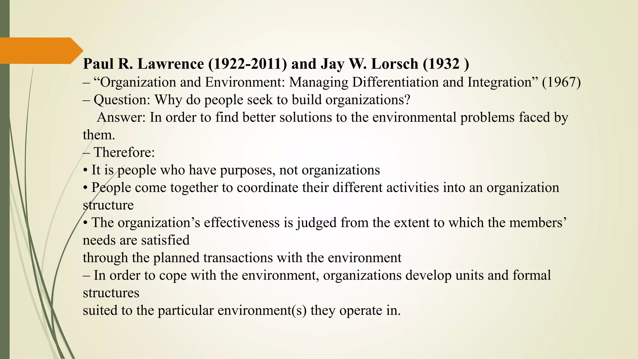 Paul R. Lawrence (1922-2011) and Jay W. Lorsch (1932 )
– “Organization and Environment: Managing Differentiation and Integration” (1967)
– Question: Why do people seek to build organizations?
Answer: In order to find better solutions to the environmental problems faced by
them.
– Therefore:
• It is people who have purposes, not organizations
• People come together to coordinate their different activities into an organization
structure
• The organization’s effectiveness is judged from the extent to which the members’
needs are satisfied
through the planned transactions with the environment
– In order to cope with the environment, organizations develop units and formal
structures
suited to the particular environment(s) they operate in.
 