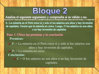 P1 = La minería en el Perú crece si y solo si los salarios son
altos y hay inversión de capitales.
P2 = La minería no crece
C = O los salarios no son altos o no hay inversión de
capitales.
 