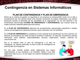 PLAN DE CONTINGENCIA Y PLAN DE EMERGENCIA
Dentro de un sistema de gestión en seguridad en una empresa es imprescindible contar con un plan o
procedimiento que nos permita actuar ante diversas situaciones de peligro inesperadas, que podrían
producirse durante el desarrollo de las actividades de la organización. Es así que tenemos a las
herramientas denominadas PLANES DE EMERGENCIA Y CONTINGENCIA, que muchas veces se
suelen confundir, habiendo diferencias entre ambos.
En el PLAN DE CONTINGENCIA determina los procedimientos operacionales específicos a realizar
cuando una emergencia en particular (incendio, sismo, derrames, etc.) se manifieste.
En el PLAN DE EMERGENCIA se establece el marco general de la planificación de cómo afrontar una
situación de emergencia por parte de toda la empresa o institución, en este plan encontramos extensa
información como políticas, responsabilidades, recursos, organización, revisión, sistemas de
comunicación etc.
Contingencia en Sistemas Informáticos
Eso sí, la relación entre un plan de contingencia y un plan de
emergencia, es relación parte-todo, es decir el plan de contingencia es
parte del plan de emergencia
Por otro lado, también existen varios reglamentos que exigen
implementarlas, lo que contribuye a la confusión, debido a que cada
reglamento trata al uno y al otro según los criterios empleados para su
elaboración.
 
