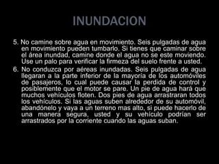 INUNDACION
5. No camine sobre agua en movimiento. Seis pulgadas de agua
en movimiento pueden tumbarlo. Si tienes que caminar sobre
el área inundad, camine donde el agua no se este moviendo.
Use un palo para verificar la firmeza del suelo frente a usted.
6. No conduzca por aéreas inundadas. Seis pulgadas de agua
llegaran a la parte inferior de la mayoría de los automóviles
de pasajeros, lo cual puede causar la perdida de control y
posiblemente que el motor se pare. Un pie de agua hará que
muchos vehículos floten. Dos pies de agua arrastraran todos
los vehículos. Si las aguas suben alrededor de su automóvil,
abandónelo y vaya a un terreno mas alto, si puede hacerlo de
una manera segura, usted y su vehículo podrían ser
arrastrados por la corriente cuando las aguas suban.
 