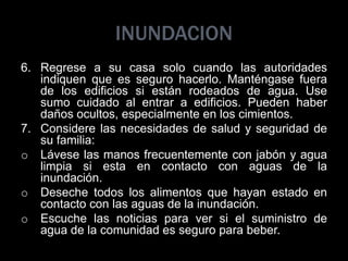 INUNDACION
6. Regrese a su casa solo cuando las autoridades
indiquen que es seguro hacerlo. Manténgase fuera
de los edificios si están rodeados de agua. Use
sumo cuidado al entrar a edificios. Pueden haber
daños ocultos, especialmente en los cimientos.
7. Considere las necesidades de salud y seguridad de
su familia:
o Lávese las manos frecuentemente con jabón y agua
limpia si esta en contacto con aguas de la
inundación.
o Deseche todos los alimentos que hayan estado en
contacto con las aguas de la inundación.
o Escuche las noticias para ver si el suministro de
agua de la comunidad es seguro para beber.
 