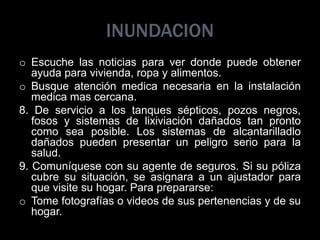 INUNDACION
o Escuche las noticias para ver donde puede obtener
ayuda para vivienda, ropa y alimentos.
o Busque atención medica necesaria en la instalación
medica mas cercana.
8. De servicio a los tanques sépticos, pozos negros,
fosos y sistemas de lixiviación dañados tan pronto
como sea posible. Los sistemas de alcantarilladlo
dañados pueden presentar un peligro serio para la
salud.
9. Comuníquese con su agente de seguros. Si su póliza
cubre su situación, se asignara a un ajustador para
que visite su hogar. Para prepararse:
o Tome fotografías o videos de sus pertenencias y de su
hogar.
 