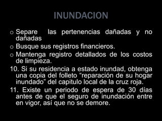 INUNDACION
o Separe las pertenencias dañadas y no
dañadas
o Busque sus registros financieros.
o Mantenga registro detallados de los costos
de limpieza.
10. Si su residencia a estado inundad, obtenga
una copia del folleto “reparación de su hogar
inundado” del capitulo local de la cruz roja.
11. Existe un periodo de espera de 30 días
antes de que el seguro de inundación entre
en vigor, así que no se demore.
 