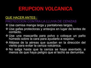 ERUPCION VOLCANICA
QUE HACER ANTES :
PROTECCION CONTRA LA LLUVIA DE CENIZAS
 Use camisa manga larga y pantalones largos.
 Use gafas protectoras y anteojos en lugar de lentes de
contacto.
 Use una mascarilla para polvo o coloque un paño
húmedo sobre la cara para ayudarlo a respirar.
 Aléjese de la aéreas que quedan en la dirección del
viento para evitar la ceniza volcánica.
 No salga hasta que la ceniza se haya asentado, a
menos de que haya peligro que el techo se derrumbe.
 