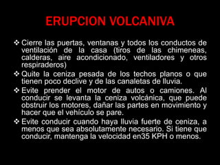 ERUPCION VOLCANIVA
 Cierre las puertas, ventanas y todos los conductos de
ventilación de la casa (tiros de las chimeneas,
calderas, aire acondicionado, ventiladores y otros
respiraderos)
 Quite la ceniza pesada de los techos planos o que
tienen poco declive y de las canaletas de lluvia.
 Evite prender el motor de autos o camiones. Al
conducir se levanta la ceniza volcánica, que puede
obstruir los motores, dañar las partes en movimiento y
hacer que el vehículo se pare.
 Evite conducir cuando haya lluvia fuerte de ceniza, a
menos que sea absolutamente necesario. Si tiene que
conducir, mantenga la velocidad en35 KPH o menos.
 