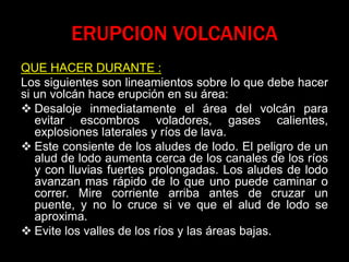 ERUPCION VOLCANICA
QUE HACER DURANTE :
Los siguientes son lineamientos sobre lo que debe hacer
si un volcán hace erupción en su área:
 Desaloje inmediatamente el área del volcán para
evitar escombros voladores, gases calientes,
explosiones laterales y ríos de lava.
 Este consiente de los aludes de lodo. El peligro de un
alud de lodo aumenta cerca de los canales de los ríos
y con lluvias fuertes prolongadas. Los aludes de lodo
avanzan mas rápido de lo que uno puede caminar o
correr. Mire corriente arriba antes de cruzar un
puente, y no lo cruce si ve que el alud de lodo se
aproxima.
 Evite los valles de los ríos y las áreas bajas.
 