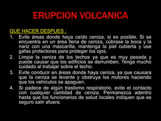 ERUPCION VOLCANICA
QUE HACER DESPUES :
1. Evite áreas donde haya caído ceniza, si es posible. Si se
encuentra en un área llena de ceniza, cúbrase la boca y la
nariz con una mascarilla, mantenga la piel cubierta y use
gafas protectoras para proteger los ojos.
2. Limpie la ceniza de los techos ya que es muy pesada y
puede causar que los edificios se derrumben. Tenga mucho
cuidado al trabajar sobre el techo.
3. Evite conducir en áreas donde haya ceniza, ya que causara
que la ceniza se levante y obstruya los motores haciendo
que los vehículos se apaguen.
4. Si padece de algún trastorno respiratorio, evite el contacto
con cualquier cantidad de ceniza. Permanezca adentro
hasta que los funcionarios de salud locales indiquen que es
seguro salir afuera.
 