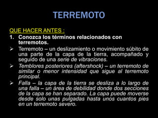TERREMOTO
QUE HACER ANTES :
1. Conozca los términos relacionados con
terremotos.
 Terremoto – un deslizamiento o movimiento súbito de
una parte de la capa de la tierra, acompañado y
seguido de una serie de vibraciones.
 Temblores posteriores (aftershock) – un terremoto de
similar o menor intensidad que sigue al terremoto
principal.
 Falla – la capa de la tierra se desliza a lo largo de
una falla – un área de debilidad donde dos secciones
de la capa se han separado. La capa puede moverse
desde solo unas pulgadas hasta unos cuantos pies
en un terremoto severo.
 
