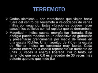 TERREMOTO
 Ondas sísmicas – son vibraciones que viajan hacia
fuera del centro del terremoto a velocidades de varias
millas por segundo. Estas vibraciones pueden hacer
sacudir los edificios con tal rapidez que se derrumban.
 Magnitud – indica cuanta energía fue liberada. Esta
energía puede medirse en un dispositivo de grabación
y presentarse gráficamente por medio de líneas en
una escala Richter. Una magnitud de 7.0 en la escala
de Richter indica un terremoto muy fuerte. Cada
numero entero en la escala representa un aumento de
unas 30 veces la energía liberada. Por lo tanto, un
terremoto que mide 6.0 es alrededor de 30 veces mas
potente que uno que mide 5.o
 