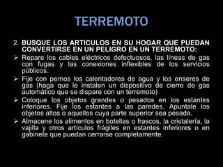 TERREMOTO
2. BUSQUE LOS ARTICULOS EN SU HOGAR QUE PUEDAN
CONVERTIRSE EN UN PELIGRO EN UN TERREMOTO:
 Repare los cables eléctricos defectuosos, las líneas de gas
con fugas y las conexiones inflexibles de los servicios
públicos.
 Fije con pernos los calentadores de agua y los enseres de
gas (haga que le instalen un dispositivo de cierre de gas
automático que se dispare con un terremoto)
 Coloque los objetos grandes o pesados en los estantes
inferiores. Fije los estantes a las paredes. Apuntale los
objetos altos o aquellos cuya parte superior sea pesada.
 Almacene los alimentos en botellas o frascos, la cristalería, la
vajilla y otros artículos frágiles en estantes inferiores o en
gabinete que puedan cerrarse completamente.
 