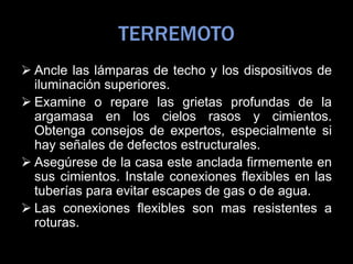 TERREMOTO
 Ancle las lámparas de techo y los dispositivos de
iluminación superiores.
 Examine o repare las grietas profundas de la
argamasa en los cielos rasos y cimientos.
Obtenga consejos de expertos, especialmente si
hay señales de defectos estructurales.
 Asegúrese de la casa este anclada firmemente en
sus cimientos. Instale conexiones flexibles en las
tuberías para evitar escapes de gas o de agua.
 Las conexiones flexibles son mas resistentes a
roturas.
 