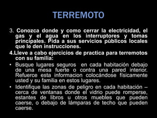 TERREMOTO
3. Conozca donde y como cerrar la electricidad, el
gas y el agua en los interruptores y tomas
principales. Pida a sus servicios públicos locales
que le den instrucciones.
4.Lleve a cabo ejercicios de practica para terremotos
con su familia:
• Busque lugares seguros en cada habitación debajo
de una mesa fuerte o contra una pared interior.
Refuerce esta informacion colocándose físicamente
usted y su familia en estos lugares.
• Identifique las zonas de peligro en cada habitación –
cerca de ventanas donde el vidrio puede romperse,
estantes de libros u otros muebles que pueden
caerse, o debajo de lámparas de techo que pueden
caerse.
 