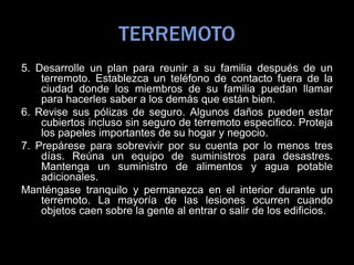 TERREMOTO
5. Desarrolle un plan para reunir a su familia después de un
terremoto. Establezca un teléfono de contacto fuera de la
ciudad donde los miembros de su familia puedan llamar
para hacerles saber a los demás que están bien.
6. Revise sus pólizas de seguro. Algunos daños pueden estar
cubiertos incluso sin seguro de terremoto especifico. Proteja
los papeles importantes de su hogar y negocio.
7. Prepárese para sobrevivir por su cuenta por lo menos tres
días. Reúna un equipo de suministros para desastres.
Mantenga un suministro de alimentos y agua potable
adicionales.
Manténgase tranquilo y permanezca en el interior durante un
terremoto. La mayoría de las lesiones ocurren cuando
objetos caen sobre la gente al entrar o salir de los edificios.
 
