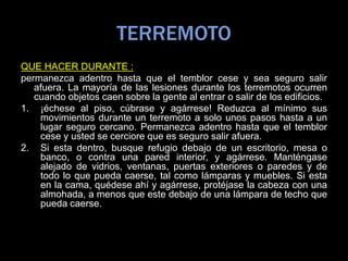 TERREMOTO
QUE HACER DURANTE :
permanezca adentro hasta que el temblor cese y sea seguro salir
afuera. La mayoría de las lesiones durante los terremotos ocurren
cuando objetos caen sobre la gente al entrar o salir de los edificios.
1. ¡échese al piso, cúbrase y agárrese! Reduzca al mínimo sus
movimientos durante un terremoto a solo unos pasos hasta a un
lugar seguro cercano. Permanezca adentro hasta que el temblor
cese y usted se cerciore que es seguro salir afuera.
2. Si esta dentro, busque refugio debajo de un escritorio, mesa o
banco, o contra una pared interior, y agárrese. Manténgase
alejado de vidrios, ventanas, puertas exteriores o paredes y de
todo lo que pueda caerse, tal como lámparas y muebles. Si esta
en la cama, quédese ahí y agárrese, protéjase la cabeza con una
almohada, a menos que este debajo de una lámpara de techo que
pueda caerse.
 