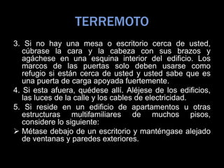 TERREMOTO
3. Si no hay una mesa o escritorio cerca de usted,
cúbrase la cara y la cabeza con sus brazos y
agáchese en una esquina interior del edificio. Los
marcos de las puertas solo deben usarse como
refugio si están cerca de usted y usted sabe que es
una puerta de carga apoyada fuertemente.
4. Si esta afuera, quédese allí. Aléjese de los edificios,
las luces de la calle y los cables de electricidad.
5. Si reside en un edificio de apartamentos u otras
estructuras multifamiliares de muchos pisos,
considere lo siguiente:
 Métase debajo de un escritorio y manténgase alejado
de ventanas y paredes exteriores.
 