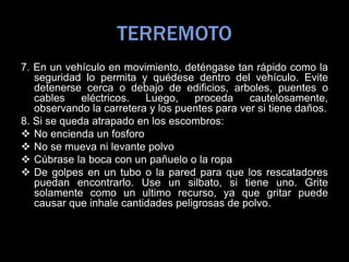 TERREMOTO
7. En un vehículo en movimiento, deténgase tan rápido como la
seguridad lo permita y quédese dentro del vehículo. Evite
detenerse cerca o debajo de edificios, arboles, puentes o
cables eléctricos. Luego, proceda cautelosamente,
observando la carretera y los puentes para ver si tiene daños.
8. Si se queda atrapado en los escombros:
 No encienda un fosforo
 No se mueva ni levante polvo
 Cúbrase la boca con un pañuelo o la ropa
 De golpes en un tubo o la pared para que los rescatadores
puedan encontrarlo. Use un silbato, si tiene uno. Grite
solamente como un ultimo recurso, ya que gritar puede
causar que inhale cantidades peligrosas de polvo.
 