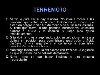 TERREMOTO
2. Verifique para ver si hay lesiones. No intente mover a las
personas que estén seriamente lesionadas, a menos que
estén en peligro inmediato de morir o de sufrir mas lesiones.
Si tiene que mover a una persona inconsciente, estabilice
primero el cuello y la espalda, y luego pida ayuda
inmediatamente.
 Si la victima no esta respirando, coloque cuidadosamente a la
victima en posición para administrarle respiración artificial,
desójele la vía respiratoria y comience a administrar
resucitación de boca a boca.
 Mantenga la temperatura del cuerpo con frazadas. Asegúrese
de que la victima no se caliente demasiado.
 Nunca trate de dar beber líquidos a una persona
inconsciente.
 