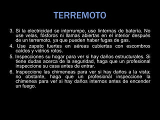 TERREMOTO
3. Si la electricidad se interrumpe, use linternas de batería. No
use velas, fósforos ni llamas abiertas en el interior después
de un terremoto, ya que pueden haber fugas de gas.
4. Use zapato fuertes en aéreas cubiertas con escombros
caídos y vidrios rotos.
5. Inspecciones su hogar para ver si hay daños estructurales. Si
tiene dudas acerca de la seguridad, haga que un profesional
inspeccione su casa antes de entrar.
6. Inspeccione las chimeneas para ver si hay daños a la vista;
no obstante, haga que un profesional inspeccione la
chimenea para ver si hay daños internos antes de encender
un fuego.
 