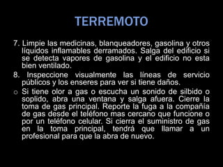 TERREMOTO
7. Limpie las medicinas, blanqueadores, gasolina y otros
líquidos inflamables derramados. Salga del edificio si
se detecta vapores de gasolina y el edificio no esta
bien ventilado.
8. Inspeccione visualmente las líneas de servicio
públicos y los enseres para ver si tiene daños.
o Si tiene olor a gas o escucha un sonido de silbido o
soplido, abra una ventana y salga afuera. Cierre la
toma de gas principal. Reporte la fuga a la compañía
de gas desde el teléfono mas cercano que funcione o
por un teléfono celular. Si cierra el suministro de gas
en la toma principal, tendrá que llamar a un
profesional para que la abra de nuevo.
 