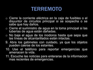 TERREMOTO
o Cierre la corriente eléctrica en la caja de fusibles o el
disyuntor de circuitos principal si se sospecha o se
sabe que hay daños.
o Cierre el suministro de agua en la toma principal si las
tuberías de agua están dañadas.
o No baje el agua de los inodoros hasta que sepa que
las líneas de alcantarillados están intactas.
9. Abra los gabinetes con cuidado, ya que los objetos
pueden caerse de los estantes.
10. Use el teléfono para reportar emergencias que
amenacen la vida.
11. Escuche las noticias para enterarse de la informacion
mas recientes de emergencias.
 