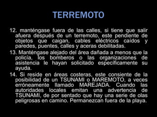 TERREMOTO
12. manténgase fuera de las calles, si tiene que salir
afuera después de un terremoto, este pendiente de
objetos que caigan, cables eléctricos caídos y
paredes, puentes, calles y aceras debilitadas.
13. Manténgase alejado del área dañada a menos que la
policía, los bomberos o las organizaciones de
asistencia le hayan solicitado específicamente su
ayuda.
14. Si reside en áreas costeras, este consiente de la
posibilidad de un TSUNAMI o MAREMOTO, a veces
erróneamente llamado MAREJADA. Cuando las
autoridades locales emitan una advertencia de
TSUNAMI, de por sentado que hay una serie de olas
peligrosas en camino. Permanezcan fuera de la playa.
 