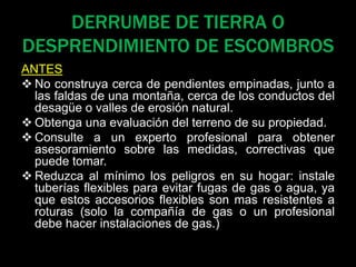 DERRUMBE DE TIERRA O
DESPRENDIMIENTO DE ESCOMBROS
ANTES
 No construya cerca de pendientes empinadas, junto a
las faldas de una montaña, cerca de los conductos del
desagüe o valles de erosión natural.
 Obtenga una evaluación del terreno de su propiedad.
 Consulte a un experto profesional para obtener
asesoramiento sobre las medidas, correctivas que
puede tomar.
 Reduzca al mínimo los peligros en su hogar: instale
tuberías flexibles para evitar fugas de gas o agua, ya
que estos accesorios flexibles son mas resistentes a
roturas (solo la compañía de gas o un profesional
debe hacer instalaciones de gas.)
 