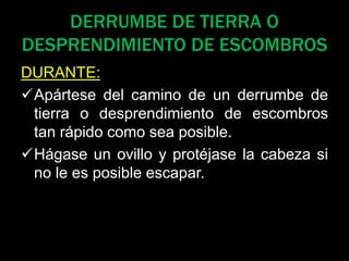 DERRUMBE DE TIERRA O
DESPRENDIMIENTO DE ESCOMBROS
DURANTE:
Apártese del camino de un derrumbe de
tierra o desprendimiento de escombros
tan rápido como sea posible.
Hágase un ovillo y protéjase la cabeza si
no le es posible escapar.
 