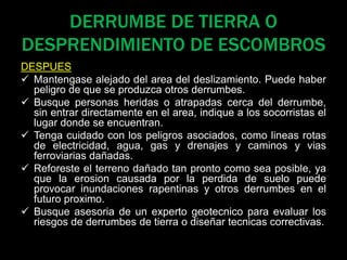 DERRUMBE DE TIERRA O
DESPRENDIMIENTO DE ESCOMBROS
DESPUES
 Mantengase alejado del area del deslizamiento. Puede haber
peligro de que se produzca otros derrumbes.
 Busque personas heridas o atrapadas cerca del derrumbe,
sin entrar directamente en el area, indique a los socorristas el
lugar donde se encuentran.
 Tenga cuidado con los peligros asociados, como lineas rotas
de electricidad, agua, gas y drenajes y caminos y vias
ferroviarias dañadas.
 Reforeste el terreno dañado tan pronto como sea posible, ya
que la erosion causada por la perdida de suelo puede
provocar inundaciones rapentinas y otros derrumbes en el
futuro proximo.
 Busque asesoria de un experto geotecnico para evaluar los
riesgos de derrumbes de tierra o diseñar tecnicas correctivas.
 