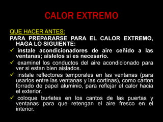 CALOR EXTREMO
QUE HACER ANTES:
PARA PREPARARSE PARA EL CALOR EXTREMO,
HAGA LO SIGUIENTE:
 instale acondicionadores de aire ceñido a las
ventanas; aislelos si es necesario.
 examinel los conductos del aire acondicionado para
ver si estan bien aislados.
 instale reflectores temporales en las ventanas (para
usarlos entre las ventanas y las cortinas), como carton
forrado de papel aluminio, para reflejar el calor hacia
el exterior.
 coloque burletes en los cantos de las puertas y
ventanas para que retengan el aire fresco en el
interior.
 