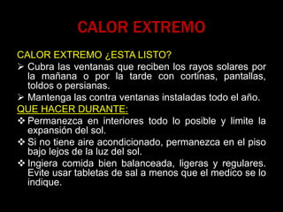 CALOR EXTREMO
CALOR EXTREMO ¿ESTA LISTO?
 Cubra las ventanas que reciben los rayos solares por
la mañana o por la tarde con cortinas, pantallas,
toldos o persianas.
 Mantenga las contra ventanas instaladas todo el año.
QUE HACER DURANTE:
 Permanezca en interiores todo lo posible y limite la
expansión del sol.
 Si no tiene aire acondicionado, permanezca en el piso
bajo lejos de la luz del sol.
 Ingiera comida bien balanceada, ligeras y regulares.
Evite usar tabletas de sal a menos que el medico se lo
indique.
 