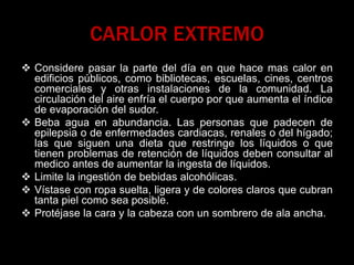 CARLOR EXTREMO
 Considere pasar la parte del día en que hace mas calor en
edificios públicos, como bibliotecas, escuelas, cines, centros
comerciales y otras instalaciones de la comunidad. La
circulación del aire enfría el cuerpo por que aumenta el índice
de evaporación del sudor.
 Beba agua en abundancia. Las personas que padecen de
epilepsia o de enfermedades cardiacas, renales o del hígado;
las que siguen una dieta que restringe los líquidos o que
tienen problemas de retención de líquidos deben consultar al
medico antes de aumentar la ingesta de líquidos.
 Limite la ingestión de bebidas alcohólicas.
 Vístase con ropa suelta, ligera y de colores claros que cubran
tanta piel como sea posible.
 Protéjase la cara y la cabeza con un sombrero de ala ancha.
 
