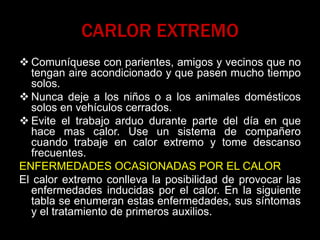 CARLOR EXTREMO
 Comuníquese con parientes, amigos y vecinos que no
tengan aire acondicionado y que pasen mucho tiempo
solos.
 Nunca deje a los niños o a los animales domésticos
solos en vehículos cerrados.
 Evite el trabajo arduo durante parte del día en que
hace mas calor. Use un sistema de compañero
cuando trabaje en calor extremo y tome descanso
frecuentes.
ENFERMEDADES OCASIONADAS POR EL CALOR
El calor extremo conlleva la posibilidad de provocar las
enfermedades inducidas por el calor. En la siguiente
tabla se enumeran estas enfermedades, sus síntomas
y el tratamiento de primeros auxilios.
 