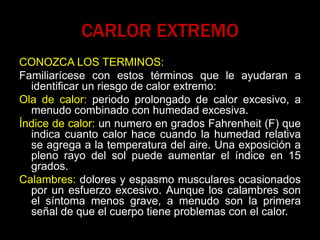 CARLOR EXTREMO
CONOZCA LOS TERMINOS:
Familiarícese con estos términos que le ayudaran a
identificar un riesgo de calor extremo:
Ola de calor: periodo prolongado de calor excesivo, a
menudo combinado con humedad excesiva.
Índice de calor: un numero en grados Fahrenheit (F) que
indica cuanto calor hace cuando la humedad relativa
se agrega a la temperatura del aire. Una exposición a
pleno rayo del sol puede aumentar el índice en 15
grados.
Calambres: dolores y espasmo musculares ocasionados
por un esfuerzo excesivo. Aunque los calambres son
el síntoma menos grave, a menudo son la primera
señal de que el cuerpo tiene problemas con el calor.
 